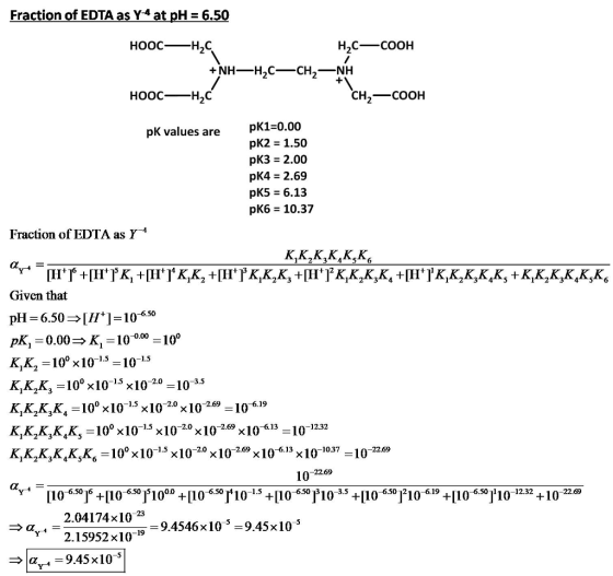 Fraction of EDTA as Y-4 at pH = 6.50 HoocH2C CH,-COOH pK1-0.00 pK2 = 1.50 pK3 2.00 pK4 2.69 pKS = 6.13 pK6 10.37 pK values are Fraction of EDTA as Y-* Given that -10-6.50 рк,-0.00 K,-100.00-100 K,K.-10 x10105 Κ.Κ.Κ.-100x10-x10-2.0-10 κ.κ.κ,K,-100 x 10-13x10-2.0 x10-2.69-10-6.19 к,K,K,K,K, = 100 x10-13x 10-2.0x10-269 x10-613-10 к.к.к,к,к,K,-100 x 10-13x 10-2.0 x 10-2-69 x 10-6.13x 10-1037-10-22.69 1.5 1.5 15 3.5 1.5 101232 2269 2.04174x102 9.4546x103- 9.45x10 «, 4-2. 15952 x10-19 > | -9.45 x 10-5