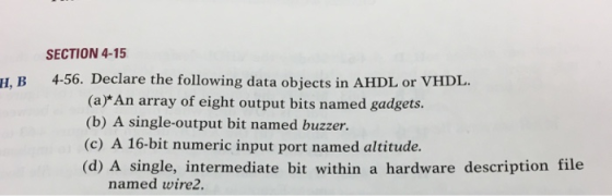 SECTION 4-15 H, B 4-56. Declare the following data objects in AHDL or VHDL. (a)*An array of eight output bits named gadgets (b) A single-output bit named buzzer. (c) A 16-bit numeric input port named altitude. (d) A single, intermediate bit within a hardware description file named wire2.