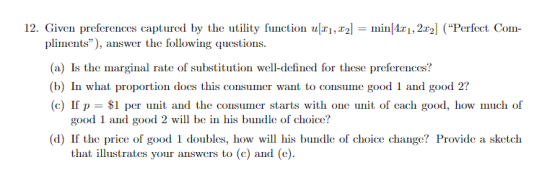 tured by the utility f ll t n i In ni milizi 212 ( Perini Cin- pliments), answer the following questions (a) Is the marginal rate of substitution well-defined for these preferences? (b) In what proportion docs this consuer want to consume good 1 and good 2? (c) If p-$1 per unit and the consumer starts with one it of each good, how much of good 1 and good 2 will be in his bundle of choice? (d) If the price of good 1 doubles, how will his bundle of choice change? Provide a sketch that illustrates your answers to (c) and (e)