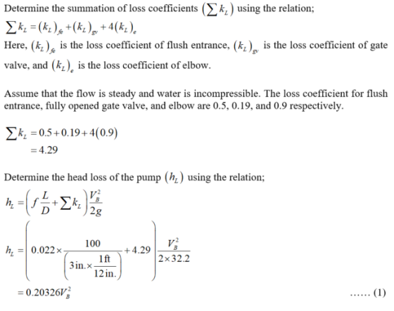 Determine the summation of loss coefficients (Σ k.) using the relation; Here, (k) is the loss coefficient of fush entrance, (kis the loss coefficient of gate valve, and (k), is the loss coefficient of elbow. Assume that the flow is steady and water is incompressible. The loss coefficient for flush entrance, fully opened gate valve, and elbow are 0.5, 0.19, and 0.9 respectively. k05+0.19+4(0.9) 4.29 Determine the head loss of the pump (h) using the relation; 100 h0.022x +4.29 lft 21n) 2x32.2 3in.x 0.20326