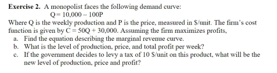 Exercise 2. A monopolist faces the following demand curve: Q 10,000 100P Where Q is the weekly production and P is the price,