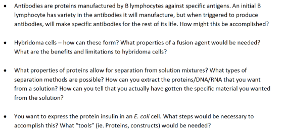 Antibodies are proteins manufactured by B lymphocytes against specific antigens. An initial B lymphocyte has variety in the antibodies it will manufacture, but when triggered to produce antibodies, will make specific antibodies for the rest of its life. How might this be accomplished? Hybridoma cells how can these form? What properties of a fusion agent would be needed? What are the benefits and limitations to hybridoma cells? What properties of proteins allow for separation from solution mixtures? What types of separation methods are possible? How can you extract the proteins/DNA/RNA that you want from a solution? How can you tell that you actually have gotten the specific material you wanted from the solution? You want to express the protein insulin in an E. coli cell. What steps would be necessary to accomplish this? What tools (ie. Proteins, constructs) would be needed?