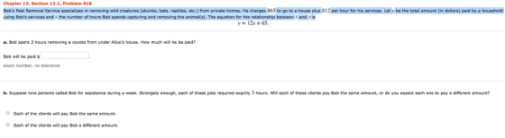 Chapter 13, Section 13.1, Problem 018 8obs Pest Removal Service specializes in removing wild creatures (skunks, bats, reptiles, etc.) from private homes. He charges $65 to go to a house plus S12 per hour for his services. Let y be the total amount (in dollars) paid by a household using Bobs services and r the number of hours Bob spends capturing and removing the animal(s). The equation for the relationship between and y is y 12 65 a. Bob spent 3 hours removing a coyote from under Alices house. How much will he be paid? Bob will be paid s exact number, no toleranco b. Suppose nine persons called Bob for assistance duning a week. Strangely enough, each of these jobs required exactly 3 hours. Will each of these clients pay Bob the same amount, or do you expect each one to pay a different amount? O Each of the clients will pay Bob the same amount. O Each of the clients will pay Bob a different amount.