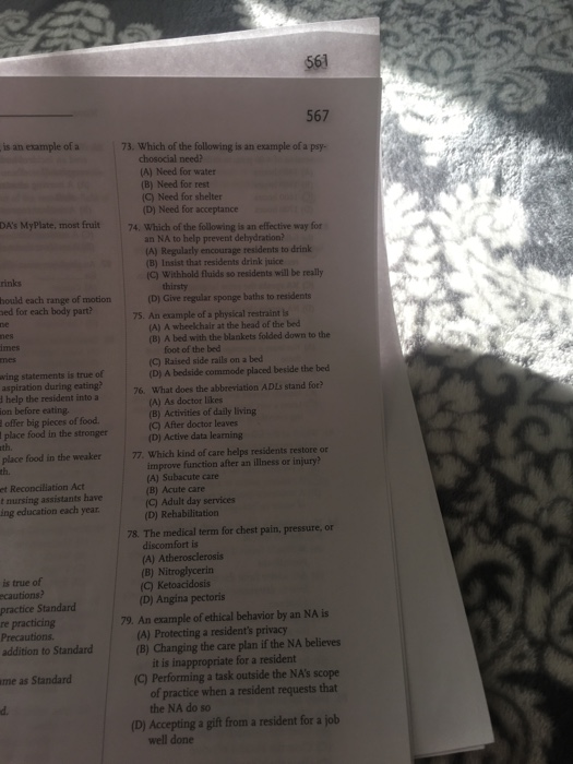 561 567 is an example of a 73. Which of the following is an example of a psy- chosocial need? (A) Need for water (B) Need for rest C) Need for shelter (D) Need for acceptance DAs MyPlate, most fruit 74. Which of the following is an effective way for an NA to help prevent dehydration? A) Regularly encourage residents to drink (B) Insist that residents drink juice (C) Withhold fluids so residents will be really rinks hould each range of motion ed for each body part? (D) Give regular sponge baths to residents 75. An example of a physical restraint is (A) A wheekchair at the head of the bed (B) A bed with the blankets folded down to the imes foot of the bed (C) Raised side rails on a bed wing statements is true of aspiration during eating? d help the resident into a on before eating. offer big pieces of food place food in the stronger th. (D) A bedside commode placed beside the bed 76. What does the abbreviation ADLs stand for? (A) As doctor likes (B) Activities of daily living (C) After doctor leaves (D) Active data learning place food in the weaker th. 77. Which kind of care helps residents restore or improve function after an illness or injury? et Reconciliation Act t nursing assistants have ing education each year (A) Subacute care (B) Acute care (C) Adult day services (D) Rehabilitation 78. The medical term for chest pain, pressure, or discomfort is (A) Atherosclerosis B) Nitroglycerin is true of ecautions practice Standard re practicing Precautions addition to Standard (C) Ketoacidosis (D) Angina pectoris 79. An example of ethical behavior by an NA is (A) Protecting a residents privacy (B) Changing the care plan if the NA believes it is inappropriate for a resident me as Standard (C) Performing a task outside the NAs scope of practice when a resident requests that the NA do so d. (D) Accepting a gift from a resident for a jolb well done