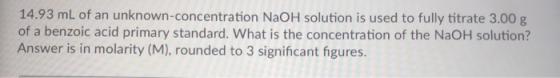 14.93 mL of an unknown-concentration NaOH solution is used to fully titrate 3.00 g of a benzoic acid primary standard. What i