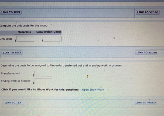 LINK TO TEXT LINK TO VIDEO Compute the unit costs for the month. Materials Conversion Costs Unit costs LINK TO TEXT LINK TO V