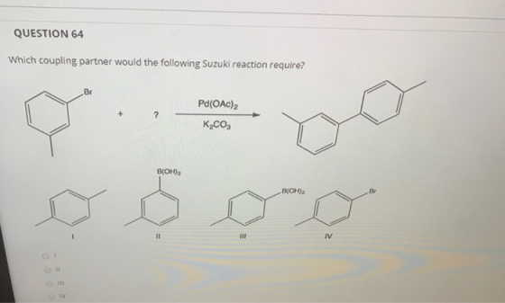 QUESTION 64 Which coupling partner would the following Suzuki reaction require? Br Pd(OAc)2 + ? K_CO, B(OH)2 B(OH)2 11 III IV
