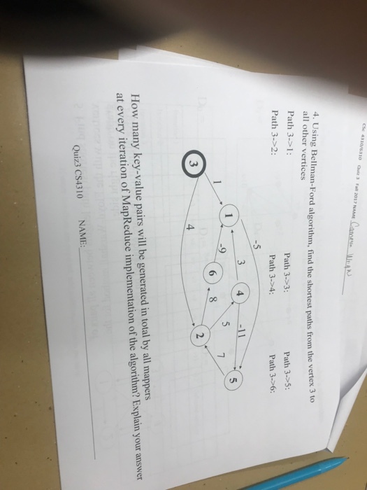 310/6310 Quiz 3 Fall 2017 NAME 4. Using Bellman-Ford algorithm, find the shortest paths from the vertex 3 to all other vertices Path 3-> I: Path 3->2: Path 3.5 Path 3-6: Path 3-3: Path 3.>4: 3 5 2 3 4 How many key-value pairs will be generated in total by all mappers at every iteration of MapReduce implementation of the algorithm? Explain your answer NAME: Quiz3 CS4310