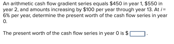 An arithmetic cash flow gradient series equals $450 in year 1, $550 in year 2, and amounts increasing by $100 per year throug