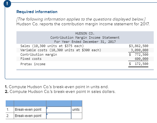 Required information e following information applies to the questions displayed below. n Co. reports the contribution margin income statement for 2017 HUDSON CO Contribution Margin Income Statement For Year Ended December 31, 2017 Sales (10,300 units at $375 each) Variable costs (10, 300 units at $300 each) Contribution margin Fixed costs Pretax income $3,862,500 3,090,000 $ 772,500 600,000 $ 172,500 1. Compute Hudson Co.s break-even point in units and. 2. Compute Hudson Co.s break-even point in sales dollars 1. Break-even point 2. Break-even point units