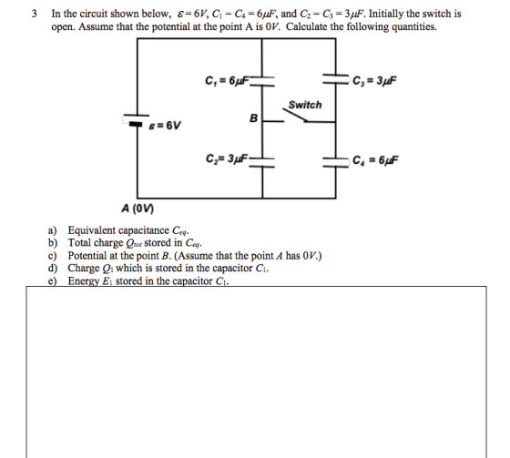 In the circuit shown below, є-б, G-C-6 F, and G-G-3AF. Initially the switch is open. Assume that the potential at the point A is OV. Calculate the following quantities. 3 Switch C23 A (0VM a) Equivalent capacitance Ceq b) Total charge Qror stored in Ceq. c) Potential at the point B. (Assume that the point A has OV) d) Charge 2i which is stored in the capacitor C e) Energy E1 stored in the capacitor C