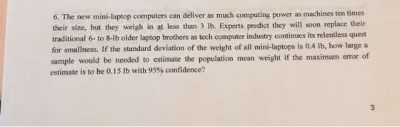 6. The new mini-laptop computers can deliver as much computing power as machines ten times their size, but they weigh in at less than 3 lb. Experts predict they will soon replace their traditional 6- to 8-lb older laptop brothers as tech computer industry continues its relentless quest for smallness. If the standard deviation of the weight of all mini-laptops is 0.4 lb, how large a sample would be needed to estimate the population mean weight if the maximum error of estimate is to be 0.15 lb with 95% confidence? 3