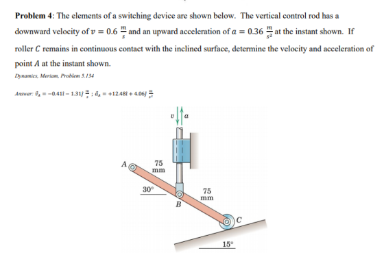 Problem 4: The elements of a switching device are shown below. The vertical control rod has a downward velocity of v0.6 and an upward acceleration of a0.36 th instant shown.r roller C remains in continuous contact with the inclined surface, determine the velocity and acceleration of point A at the instant shown Dynamics, Meriam, Problem 5.134 Answer: ta--0.41 i-1311 m , ?,-+ 12.48i + 4.06j s 75 30° 75 15°