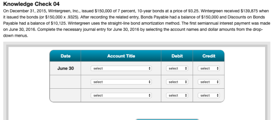 Knowledge Check 04 On December 31, 2015, Wintergreen, Inc., issued $150,000 of 7 percent, 10-year bonds at a price of 93.25.