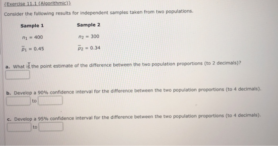 (Exercise 11.1(Algorithmic)) Consider the following results for independent samples taken from two populations Sample 1 1 400 P1 0.45 Sample 2 300 p2 0.34 a. What id the point estimate of the difference between the two population proportions (to 2 decimals)i b Develop a 90% confidence interval for the difference between the two population proportions to 4 decimals to C. Develop a 95% confidence interval for the difference between the two population proportions (to 4 decimals). to