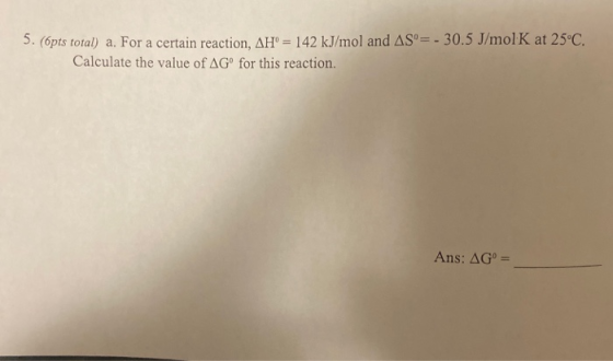 5. (opts total) a. For a certain reaction, AH = 142 kJ/mol and AS = - 30.5 J/mol K at 25°C. Calculate the value of AGº for th