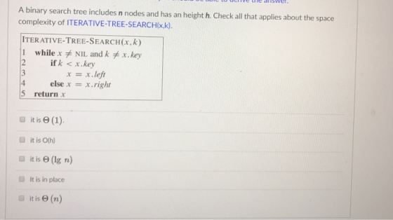 A binary search tree includes n nodes and has an height h. Check all that applies about the space complexity of ITERATIVE-TRE
