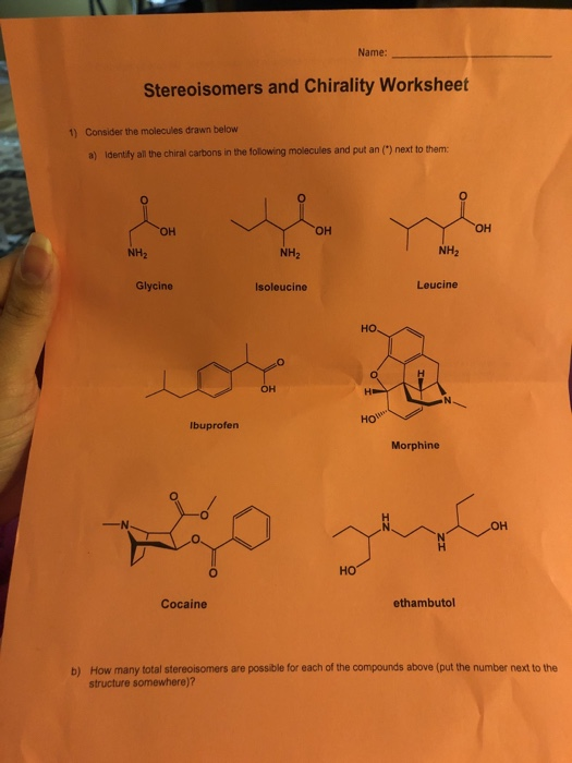 Name Stereoisomers and Chirality Worksheet 1) Consider the molecules drawn below a) Idently all he chiral carbons in the following molecules and put an () next to them он NH2 NH2 NH2 Glycine Isoleucine Leucine HO lbuprofern Morphine Ho Cocaine ethambutol b) How many total stereoisomers are possible for each of the compounds above (put the number next to the structure somewhere)?