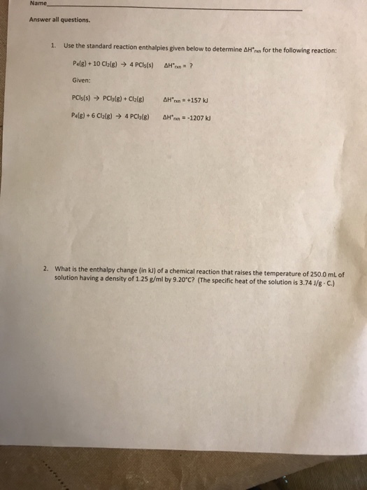 Name Answer all questions. I. Use the standard reaction enthalpies given below to determine ??.n for the following reaction Given: What is the enthalpy change (in kJ] of a chemical reaction that raises the temperature of 250.0 mL of solution having a density of 1.25 g/ml by 9.20°c? (The specific heat of the solution is 3.74 1/s C.)
