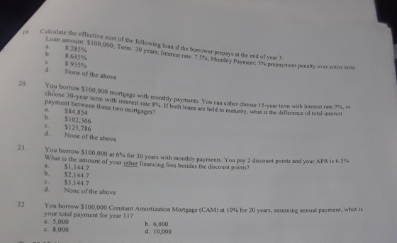 Calculate the effective cost of the following loan if the borrower Loan amount: $100,000; Term: 30 years a. 8.285% b. C. prepays at the end of year 3 Interest rate: 7.5%; Monthly Payment: 5% prepayment penalty over entire te mn 8.645% 8.935% None of the above d. 20. You borrow $100,000 mortgage with monthly payments. You can either choose 15-year term wi choose 30-year term with payment between these two mortgages? a. $84,854 b. $102,366 c. $125,786 d. None of the above th interest rate 700, or interest rate 8%. If both loans are held to maturity, what is the difference of total interest You borrow $100,000 at 6% for 30 years with monthly payments You pay 2 discount points and your APR is 659 What is the amount of your other financing fees besides the discount points? a. $1,144.7 b. $2,144.7 c. $3,144.7 d. None of the above %. 21. You borrow $1 your total payment for year 11? 00,000 Constant Amortization Mortgage (CAM) at 10% for 20 years, assuming annual payment, what is 22 a. 5,000 c. 8,000 b. 6,000 d. 10,000