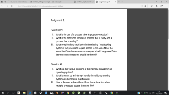 Youve run out of balance.COM337_R Programming(R-data.pdf b) COM313-Application Progr: @Assignment 2.pdf × + ← → file://cusers/Aisi Assigririiert%20%202.pdl Assignment 2. Question #1 I. What is the use of a process table in program execution? Il. What is the difference between a process that is ready and a process that is waiting? What complications could arise in timesharing/multitasking system if two processes require access to the same file at the same time? Are there cases such request should be granted? Are there cases such request should be denied? IlI. Question #2 I. What are the various functions of the memory manager in an Il. What is meant by an interrupt handler in multiprogramming IlI. How is the read action different from the write action when operating system? systems and what is its significance? multiple processes access the same file? 1205 2017 21