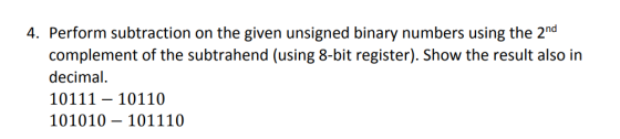 4. Perform subtraction on the given unsigned binary numbers using the 2nd complement of the subtrahend (using 8-bit register). Show the result also in decimal 10111- 10110 101010 - 101110