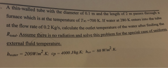 A thin-walled tube with the diameter of 0.1 m and the length of 2 m passes through a s at the temperature of To 700 K. If water at 280 K enters into the tube at the flow rate of 0.2 Kg/ Riotal Assume there is no radiation and solve this problem for the specials external fluid temperature, hwater 200W/m .K; cp 4000 J/kg. K: har 80 W/m2 .K. s, calculate the outlet temperature of the water after finding the case of uniform