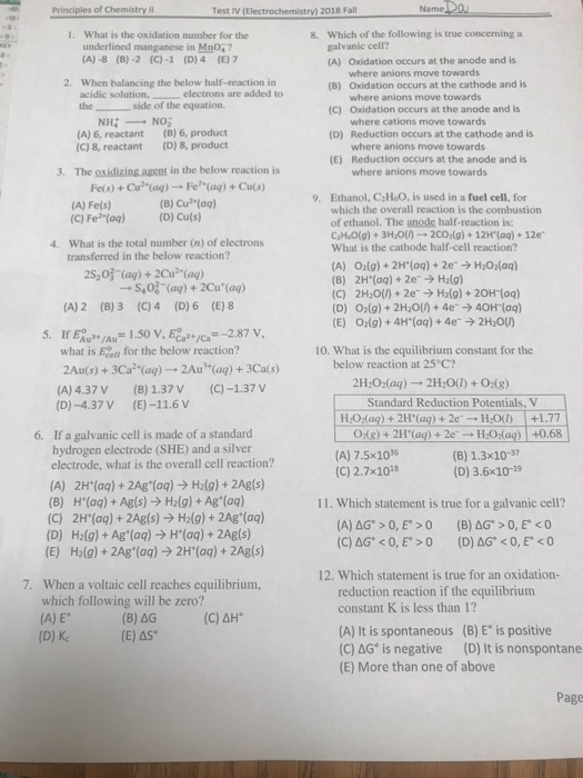 Test IV (Electrochemistry) 2018 Fall What is the oxidation number for the Which of the following is true concerning a galvanic cell? (A) Oxidation occurs at the anode and is 1. 8. underlined manganese in Mn04 (A)-8 (8)-2 (C)-1 (D)4 (E) 7 where anions move towards where anions move towards where cations move towards where anions move towards where anions move towards 2. When balancing the below half-reaction in acidic solutionelectrons are added to the (B) Oxidation occurs at the cathode and is (C) Oxidation occurs at the anode and is (D) Reduction occurs at the cathode and is (E) Reduction occurs at the anode and is side of the equat (A) 6, reactant (C) 8, reactant (B) 6, product (0) 8, product 3. The oxidizing agent in the below reaction is Fe(s)+Cu(ag) Fe (ag) + Cu(s) (A) Fe(s) (C) Fe (oq) (D) Ethanol, C HoO, is used in a fuel cell, for which the overall reaction is the combustion of ethanol. The anode half-reaction is: ChLO(g) + 3H20() .-2CO,(g) + 12H.(aq) + 12e What is the cathode half-cell reaction? 9. (B) Cu (aq) 4. What is the total number (n) of electrons transferred in the below reaction? 2S203 (aq)+2Cu(ag) (B) 2H(aq)+ 2e (C) 2H20(/) + 2e-→ H2(g) + 2OH-(aq) (D) O(g) 2H20()+4e40H (aq) (E) 02(g)+ 4H*(aq)+4e 2H2OU H2lg) S,0% (ag) +2Cu(ag) (A) 2 (8)3 (C)4 (D) 6 (E) 8 5. If Eu 1.50 V, ECa*/ca -2.87v what is Eoetl for the below reaction? 10. What is the equilibrium constant for the below reaction at 25 C? 2Au(s) + 3Ca2(aq)-→ 2Au1+(aq) + 3Ca(s) (A) 4.37 V (B) 1.37 V (C)-1.37 V (D)-4.37V(E)-11.6V 2H20 (aq) 2H200) +0:(g) Standard Reduction Potentials, V H,02(aq) + 2H+(aq) + 2e 120(1) +1.77 If a galvanic cell is made of a standard hydrogen electrode (SHE) and a silver 0g)+2H(a)e (A) 7.5x103 (C) 2.7x1018 HOaq)+0.68 (B) 1.3x10- (D) 3.6x10-19 6. electrode, what is the overall cell reaction? (A) 2H (aq) + 2Ag (aq) > H2(g)+2Agls) (B) H(ag) + Ag(s) H2(g)+ Ag (aq) (C) 2H(aq)+ 2Ag(s) > H2(g)+2Ag (ag) (D) H2(g) + Ag(aq) H(aq)+2Agls) (E) H2(g) 2Ag(aq) 2H (aq)+ 2Ag(s) 11. Which statement is true for a galvanic cell? 12. Which statement is true for an oxidation- 7. When a voltaic cell reaches equilibrium, which following will be zero? (A) E (D) Kc reduction reaction if the equilibrium constant K is less than 1? (A) It is spontaneous (B) E is positive (C) AG® is negative (D) It is nonspontane (E) More than one of above (C) ΔΗ (E) AS Page