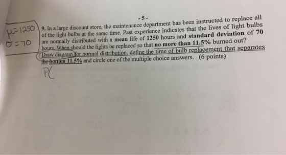 1950 -10 9. In a large discount store, the maintenance department has been instructed to replace all of the light bulbs at the same time. Past experience indicates that the lives of light bulbs are normally distributed with a mean life of 1250 hours and standard deviation of 70 ho hould the lights be replaced so that no more than 11.5% burned out? Draw diagram For normal distribution, define the time of bulb replacement that separates tom 11.5% and circle one of the multiple choice answers. (6 points)