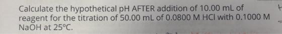 Calculate the hypothetical pH AFTER addition of 10.00 mL of reagent for the titration of 50.00 mL of 0.0800 M HCl with 0.1000