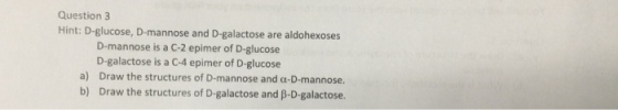 Question 3 Hint: D-glucose, D-mannose and D-galactose are aldohexoses D-mannose is a C-2 epimer of D-glucose D-galactose is a C-4 epimer of D-glucose a) Draw the structures of D-mannose and a-D-mannose. b) Draw the structures of D-galactose and B-D-galactose