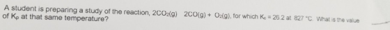 A student is preparing a study of the reaction, 2CO2(g) 2CO(g)+ 02(9), for which Kc 26.2 at 827 °C. What is the value of Kp a