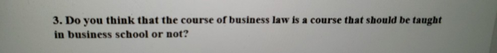3. Do you think that the course of business law is a course that should be taught in business school or not?