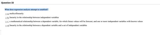 Question 33 What does regression analysis attempt to establish? o a. multicollinearity o b. linearity in the relationship bet