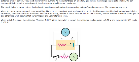 Batteries are not perfect. They cant deliver infinite current. As the current load on a battery gets larger, the voltage output gets smaller. We can represent this by treating batteries as if they have some small internal resistance. The circuit below shows a battery hooked up to a resistor, a voltmeter (for measuring voltages), and an ammeter (for measuring currents). When you put a measuring device on something, like a circuit, you dont want to change the circuit. So this means that ideal voltmeters have infinite resistance, and ideal ammeters have zero resistance. In reality, neither of these are true, but for this problem, and for all other problems unless youre told otherwise, well assume that our ammeters and voltmeters are ideal. When switch S is open, the voltmeter (V) reads 3.41 V. When the switch is closed, the voltmeter reading drops to 3.30 V and the ammeter (A) reads 0.157 A