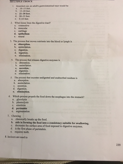 MULTIPLE CHOICE 1. Stretched out, an adults gastrointestinal tract would be a. 10-15 feet. b. 15-20 feet. e. 21-30 feet. d. 30-35 feet. e. 5-10 feet. 2. What tissue lines the digestive tract? a. connective b. muscular c. cartilage d. epithelium e. neural 3. The process that moves nutrients into the blood or lymph is a. absorption. b. assimilation. c. digestion. d. ingestion. e. elimination. 4. The process that releases digestive enzymes is a. absorption. b. assimilation. c. secretion. d. digestion. e. elimination. 5. The process that excretes undigested and unabsorbed residues is a. absorption. b. assimilation. c. secretion. d. digestion. e. elimination. Which process propels the food down the esophagus into the stomach? a. glycolysis c. emulsion d. peristalsis 6. b. plasmolysis e. segmentation 7. Chewing a. chemically breaks up the food b. aids in forming the food into a consistency suitable for swallowing. c. decreases the surface area of food exposed to digestive enzymes. d. is the first phase of peristalsis. e. requires teeth 8. Incisors are used to 239