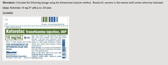 Directions: Calculate the following dosage using the dimensional analysis method. Round mL answers to the nearest tenth unless otherwise indicated Order: Ketorolac 16 mg IV q6h p.r.n. for pain vailable LOT EXP To open-Cut seal NDC 10019-029-02 Ketorolac Tromethamine Injection, USP Each vial contains 15 mg ketorolac tromethamine USP, chioride, 1 mg citric acid, anhydrous, sterile water for injection; pH adjusted to only 10% (w/V) USP, 6.68 25 x 1 mL Single Dose Vials mately 74 with odum trydioxide or tiyno FOR INTRAVENOUS OR chore adld, Sealed under nitrogen. Discand INTRAMUSCULAR USEunused portion Sterile Baxter Manufactured by Bax ter Healthcare Corporation Deerfield, IL 60015 USA 462-038-02 until tirne of use Usual Dosage: For dosage recommendations and other Important prescribing information, read accompanyling insert Store at 20-25 C (68-77F) Isee USP Controlled Room Temperature) PROTECT FROM LIGHT, Retain in carton