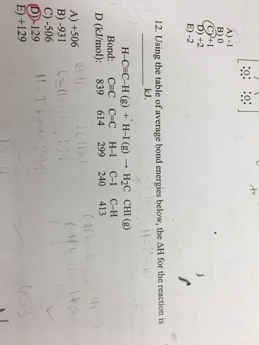 A) -1 B) 0 E) -2 12. Using the table of average bond energies below, the AH for the reaction is k.J H_CzC-H (g) + H-1 (g) → H2C CHI (g) Bond: C C C-C H-I C-I CH 0 2 D (kJ/mol): 839 614 299 240 413 A) +506 B)-931, C)-506 C (1 E) +129