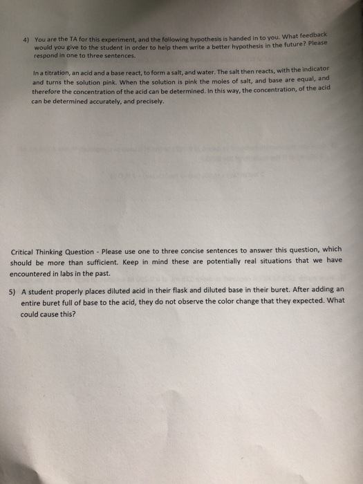 What feedback You are the TA for this experiment, and the following hypothesis is handed in to you. would you give to the student in order to help them write a better hypothesis in the future? Please respond in one to three sentences. 4) In a titration, an acid and a base react, to form a salt, and water. The salt then reacts, with the indicator and turns the solution pink. When the solution is pink the moles of salt, and base are equal, and therefore the concentration of the acid can be determined. In this way, the concentration, of the a can be determined accurately, and precisely. cid Critical Thinking Question - Please use one to three concise sentences to answer this question, which should be more than sufficient. Keep in mind these are potentially real situations that we have encountered in labs in the past. A student properly places diluted acid in their flask and diluted base in their buret. After adding an entire buret full of base to the acid, they do not observe the color change that they expected. What could cause this? 5)