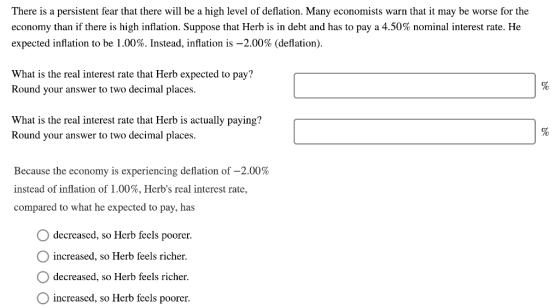There is a persistent fear that there will be a high level of deflation. Many economists warn that it may be worse for the economy than if there is high inflation. Suppose that Herb is in debt and has to pay a 4.50% nominal interest rate. He expected inflation to be 1.00%. Instead, inflation is-2.00% (deflation). What is the real interest rate that Herb expected to pay? Round your answer to two decimal places What is the real interest rate that Herb is actually paying? Round your answer to two decimal places. Because the economy is experiencing deflation of-2.00% instead of inflation of 1.00%, Herbs real interest rate, compared to what he expected to pay, has decreased, so Herb feels poorer. increased, so Herb feels richer. decreased, so Herb feels richer. increased, so Herb feels poorer.