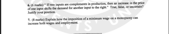 6. (6 marks) * If two inputs are complements in production, then an increase in the price of one input shifts the demand for another input to the right. True, false, or uncertain? Justify your position. 7. (8 marks) Explain how the imposition of a minimum wage on a monopsony can increase both wages and employment.