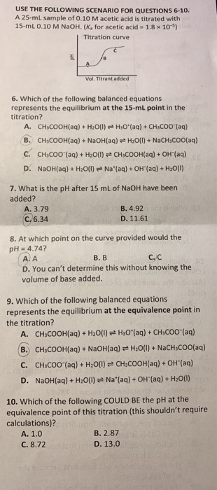 USE THE FOLLOWING SCENARIO FOR QUESTIONS 6-10. A 25-ml sample of 0.10 Macetic acid is titrated with 15-ml 0.10 M NaOH. (K, fo