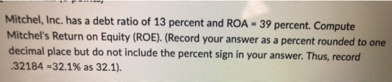 Mitchel, Inc. has a debt ratio of 13 percent and ROA = 39 percent. Compute Mitchels Return on Equity (ROE). (Record your ans