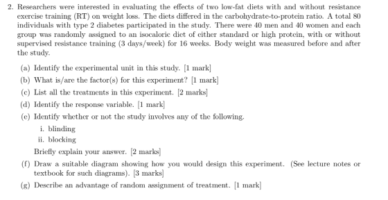 2. Researchers were interested in evaluating the effects of two low-fat diets with and without resistance exercise training (RT) on weight loss. The diets differed in the carbohydrate-to-protein ratio. A total 80 individuals with type 2 diabetes participated in the study. There were 40 men and 40 women and each group was randomly assigned to an isocaloric diet of either standard or high protein, with or without supervised resistance training (3 days/week) for 16 weeks. Body weight was measured before and after the study. (a) Identify the experimental unit in this study. [1 mark (b) What is/are the factor(s) for this experiment? [1 mark] (c) List all the treatments in this experiment. 2 marks (d) Identify the response variable. [1 mark (e) Identify whether or not the study involves any of the following. i. blindinjg ii. blocking Briefly explain your answer. [2 marks (f) Draw a suitable diagram showing how you would design this experiment. (See lecture notes or textbook for such diagrams). [3 marks] (g) Describe an advantage of random assignment of treatment. [1 mark