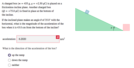 A charged box (m - 455 g, q +2.50 uC) is placed on a frictionless incline plane. Another charged box (Q-+75.0 μC) is fixed in place at the bottom of the incline. If the inclined plane makes an angle θ of 35.0° with the horizontal, what is the magnitude of the acceleration of the box when it is 43.0 cm from the bottom of the incline? acceleration: 6.2020 What is the direction of the acceleration of the box? O up the ramp O down the ramp O neither