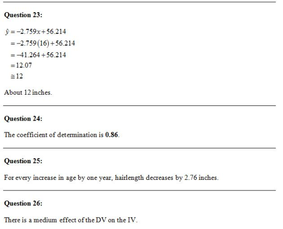 Question 23: y=-2.759x+56.214 =- 2.759(16) +56.214 -41.264 + 56.214 -12.07 e12 About 12 inches. Question 24 The coefficient of determination is 0.86. Question 25: For every increase in age by one year, hairlength decreases by 2.76 inches Question 26: There is a medium effect of the DV on the IV