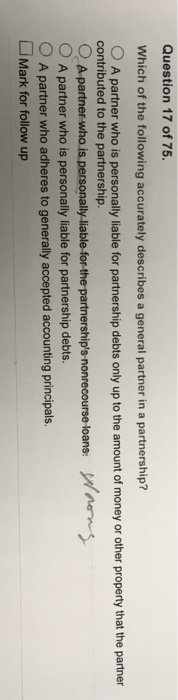 Question 17 of 75. Which of the following accurately describes a general partner in a partnership? O A partner who is personally liable for partnership debts only up to the amount of money or other property that the partner contributed to the partnership. O A partner OA partner who is personally liable for partnership debts. nonrecourse loans O A partner who adheres to generally accepted accounting principals Mark for follow up