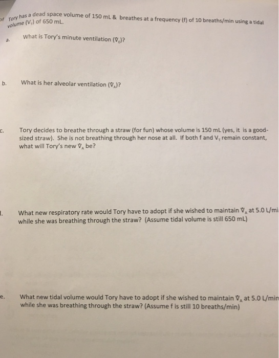 a dead space volume of 150 mL &breathes at a frequency (f) of 10 breaths/min using a tidal f Tory ha volume (V) of 650 mL. What is Torys minute ventilation (V)? what is her alveolar ventilation (VA)? c. Tory decides to breathe through a straw (for fun) whose volume is 150 mL (yes, it is a good- sized straw). She is not breathing through her nose at all. If both f and V, remain constant, what will Torys new V, be? What new respiratory rate would Tory have to adopt if she wished to maintain V at 5.0 L/mi while she was breathing through the straw? (Assume tidal volume is still 650 mL) e. What new tidal volume would Tory have to adopt if she wished to maintain VA at 5.0 L/min while she was breathing through the straw? (Assume f is still 10 breaths/min)