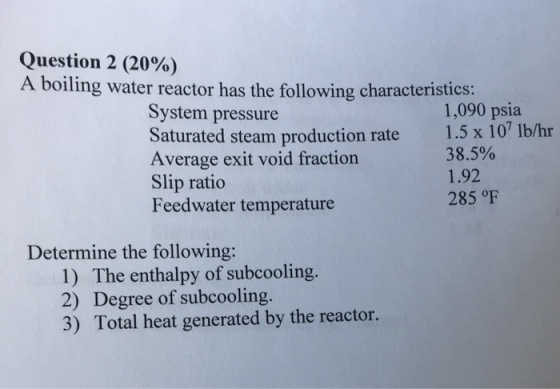 Question 2 (20%) A boiling water reactor has the following characteristics: System pressure Saturated steam production rate 1.5 x 10 lb/hr Average exit void fraction Slip ratio Feedwater temperature 1,090 psia 38.5% 1.92 285 oF Determine the following: 1) The enthalpy of subcooling 2) Degree of subcooling. 3) Total heat generated by the reactor.