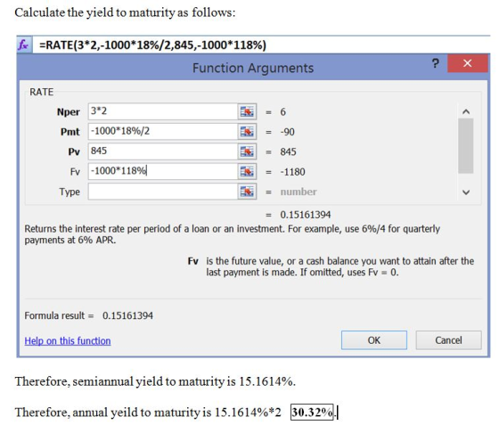 Calculate the yield to maturity as follows fr :RATE(3*2,-1000*18%/2,845,-1000*118%) Function Arguments RATE 3*2 -1000* 18%/2 Nper 90 845 Pmt Pv 845 Fv -1000*118% Dial = -1180 Type number 0.15161394 Returns the interest rate per period of a loan or an investment. For example, use 6%/4 for quarterly payments at 6% APR. Fv is the future value, or a cash balance you want to attain after the last payment is made. If omitted, uses Fv = 0 Formula result 0.15161394 OK Cancel Therefore, semiannual yield to maturity is 1 516 14% Therefore, annual veild to maturity is 15.1614%*2 30.3200